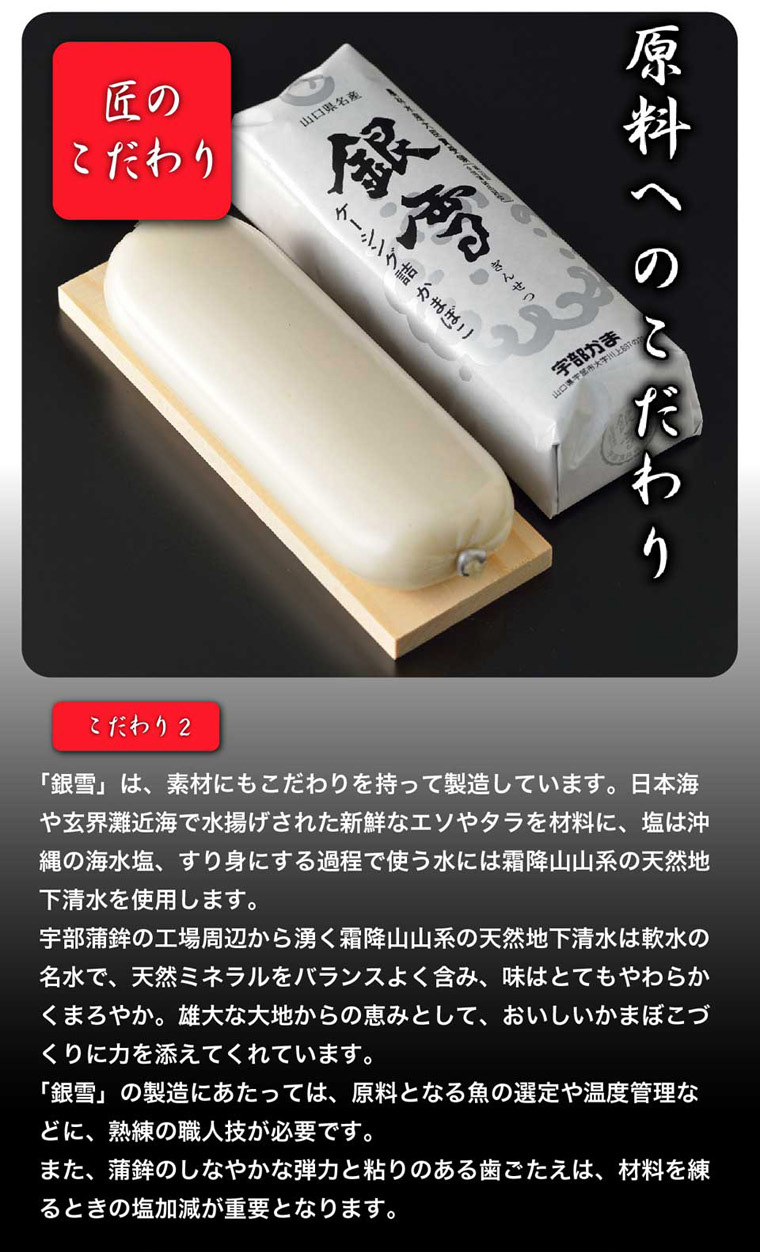 原料へのこだわり/ 銀雪は、素材にもこだわりを持って製造しています。日本海や玄界灘近海で水揚げされた新鮮なエソやタラを材料に、塩は沖縄の海水塩、すり身にする家庭で使う水には霜降山山系の天然地下清水を使用します。軟水の名水で、天然ミネラルをバランスよく含み、味はとても柔らかくてまろやか。雄大な地からの恵みとして、おいしいかまぼこづくりに力を添えています。銀雪の製造にあたっては原料の選定や温度管理などに、熟練の職人技が必要です。蒲鉾のしなやかな弾力と粘りのある歯ごたえは、材料を寝るときの塩加減が重要となります。